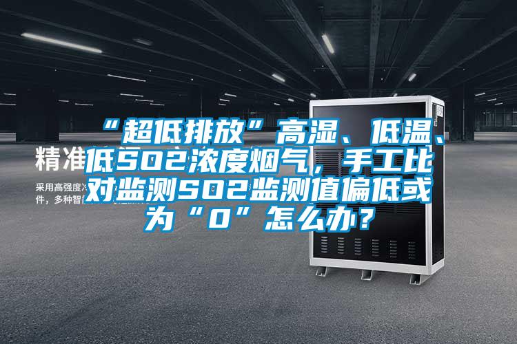 “超低排放”高湿、低温、低SO2浓度烟气，手工比对监测SO2监测值偏低或为“0”怎么办？