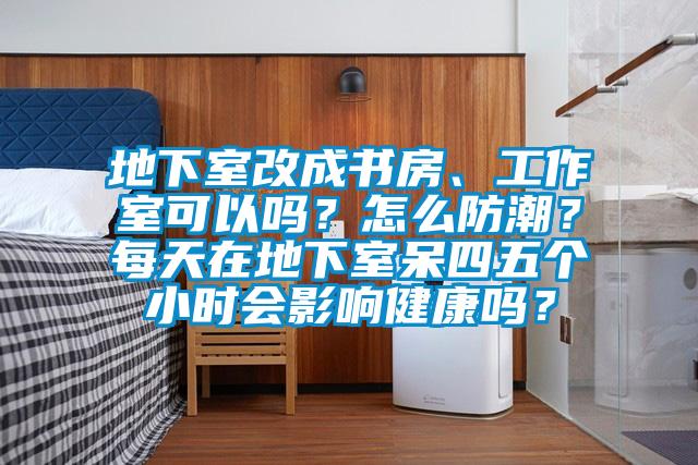 地下室改成书房、工作室可以吗？怎么防潮？每天在地下室呆四五个小时会影响健康吗？