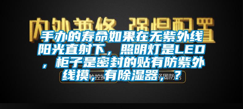 手办的寿命如果在无紫外线阳光直射下，照明灯是LED，柜子是密封的贴有防紫外线摸，有除湿器，？