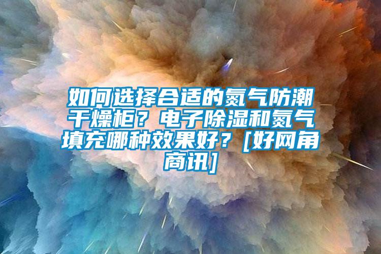 如何选择合适的氮气防潮干燥柜？电子除湿和氮气填充哪种效果好？[好网角商讯]