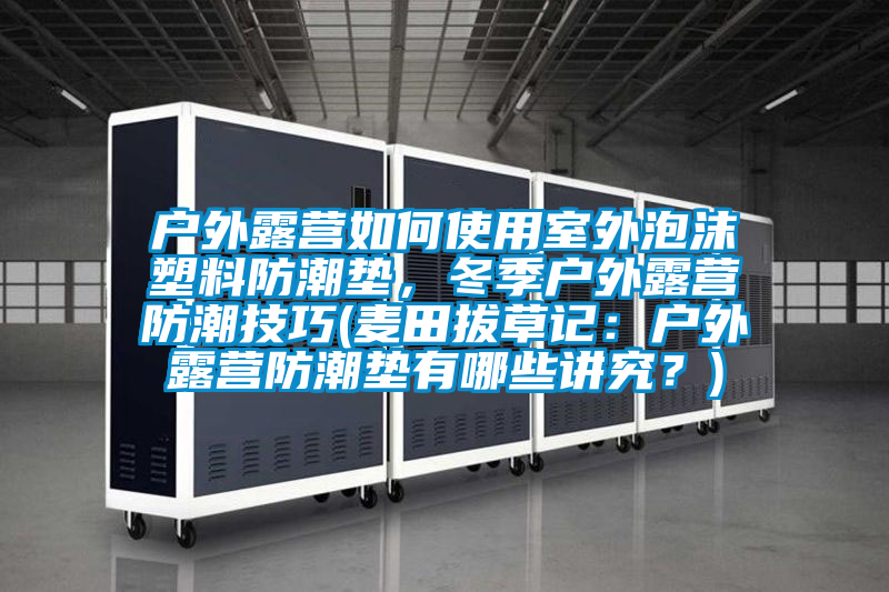 户外露营如何使用室外泡沫塑料防潮垫，冬季户外露营防潮技巧(麦田拔草记：户外露营防潮垫有哪些讲究？)