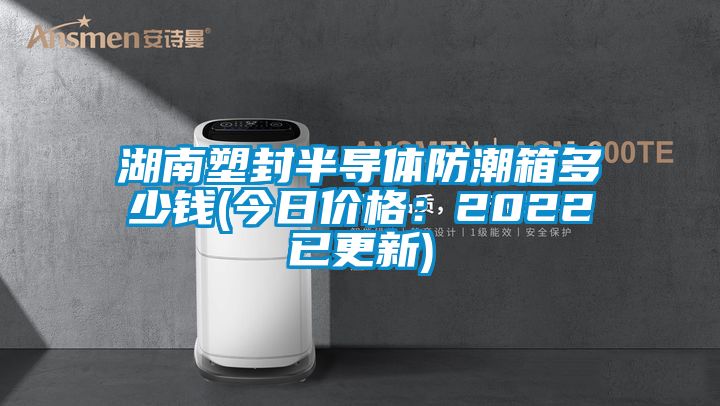 湖南塑封半导体防潮箱多少钱(今日价格：2022已更新)